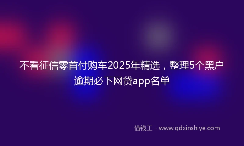 不看征信零首付购车2025年精选,整理5个黑户逾期必下网贷app名单
