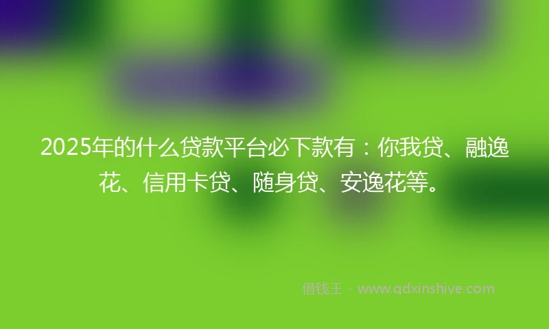 2025年的什么贷款平台必下款有：你我贷、融逸花、信用卡贷、随身贷、安逸花等。