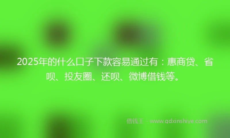 2025年的什么口子下款容易通过有：惠商贷、省呗、投友圈、还呗、微博借钱等。