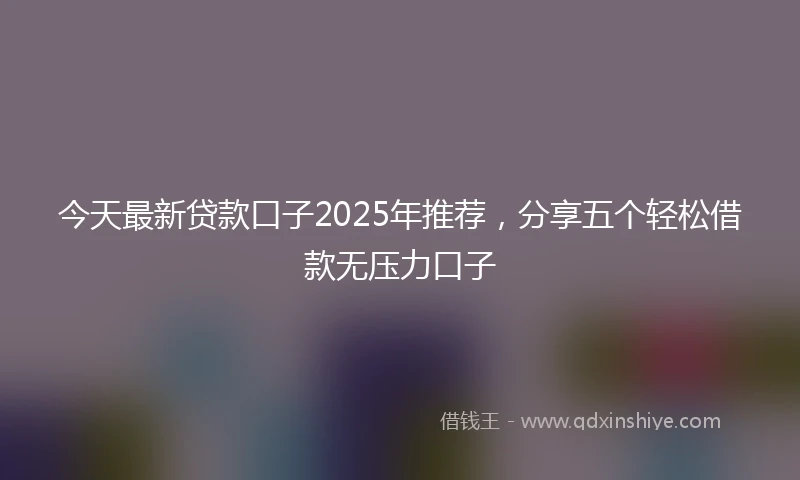 今天最新贷款口子2025年推荐，分享五个轻松借款无压力口子