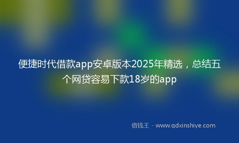 便捷时代借款app安卓版本2025年精选，总结五个网贷容易下款18岁的app