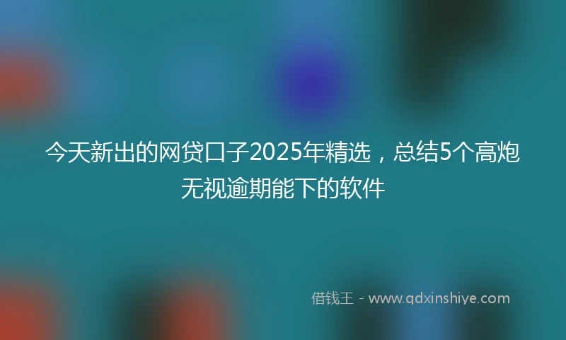 今天新出的网贷口子2025年精选，总结5个高炮无视逾期能下的软件