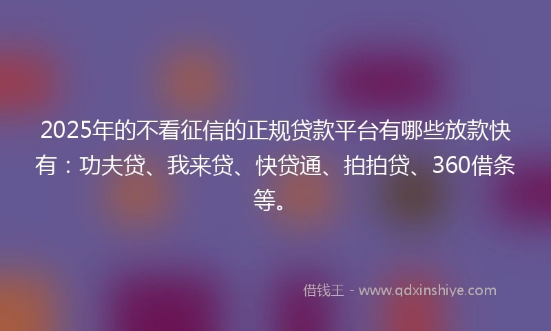 2025年的不看征信的正规贷款平台有哪些放款快有：功夫贷、我来贷、快贷通、拍拍贷、360借条等。