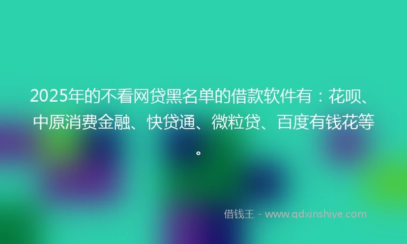 2025年的不看网贷黑名单的借款软件有：花呗、中原消费金融、快贷通、微粒贷、百度有钱花等。