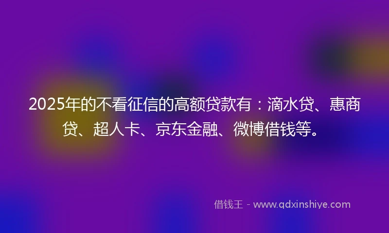 2025年的不看征信的高额贷款有：滴水贷、惠商贷、超人卡、京东金融、微博借钱等。