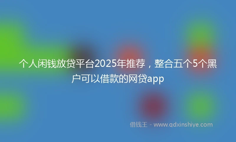 个人闲钱放贷平台2025年推荐，整合五个5个黑户可以借款的网贷app