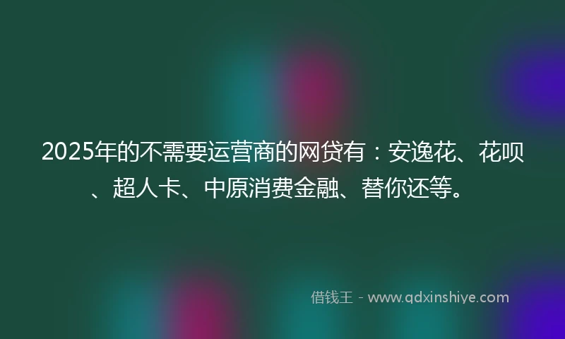 2025年的不需要运营商的网贷有：安逸花、花呗、超人卡、中原消费金融、替你还等。