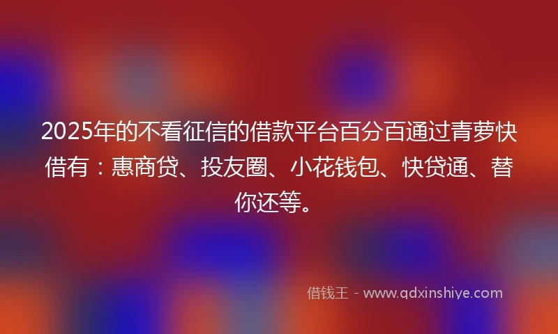 2025年的不看征信的借款平台百分百通过青萝快借有：惠商贷、投友圈、小花钱包、快贷通、替你还等。