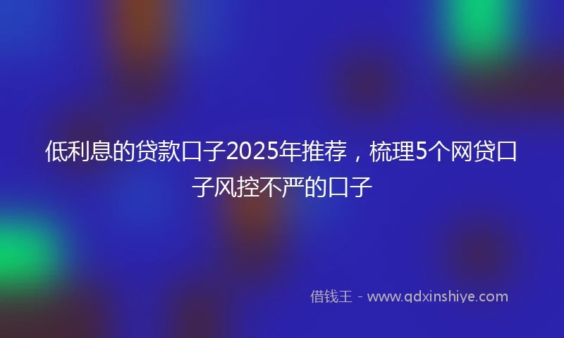 低利息的贷款口子2025年推荐，梳理5个网贷口子风控不严的口子
