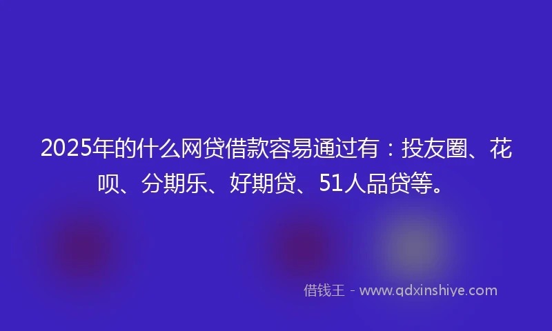 2025年的什么网贷借款容易通过有：投友圈、花呗、分期乐、好期贷、51人品贷等。