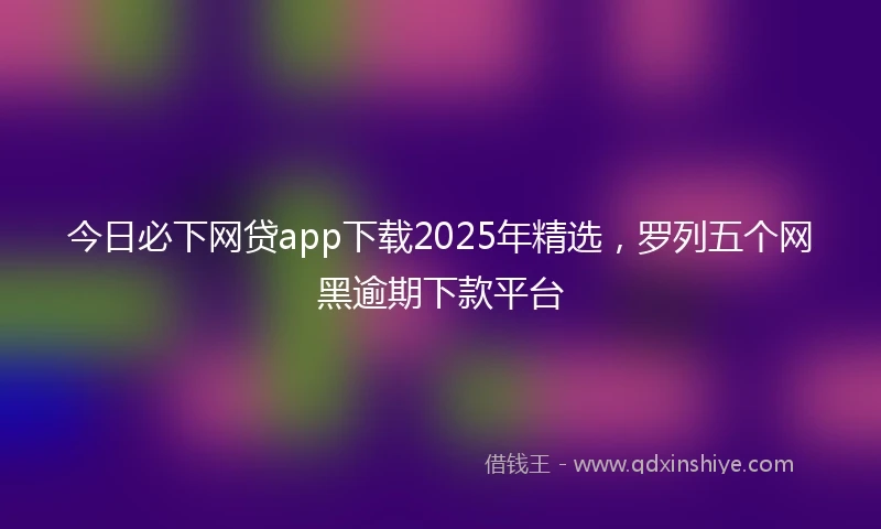 今日必下网贷app下载2025年精选，罗列五个网黑逾期下款平台