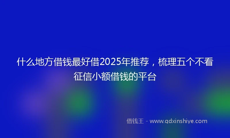 什么地方借钱最好借2025年推荐，梳理五个不看征信小额借钱的平台