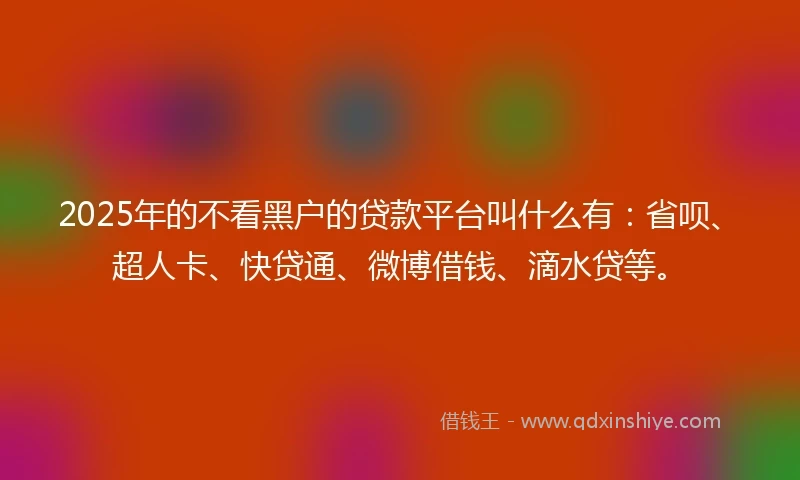 2025年的不看黑户的贷款平台叫什么有：省呗、超人卡、快贷通、微博借钱、滴水贷等。