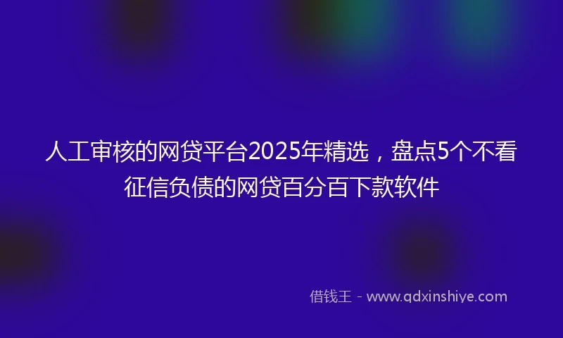 人工审核的网贷平台2025年精选，盘点5个不看征信负债的网贷百分百下款软件