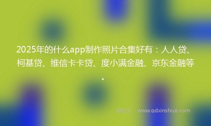 2025年的什么app制作照片合集好有：人人贷、柯基贷、维信卡卡贷、度小满金融、京东金融等。