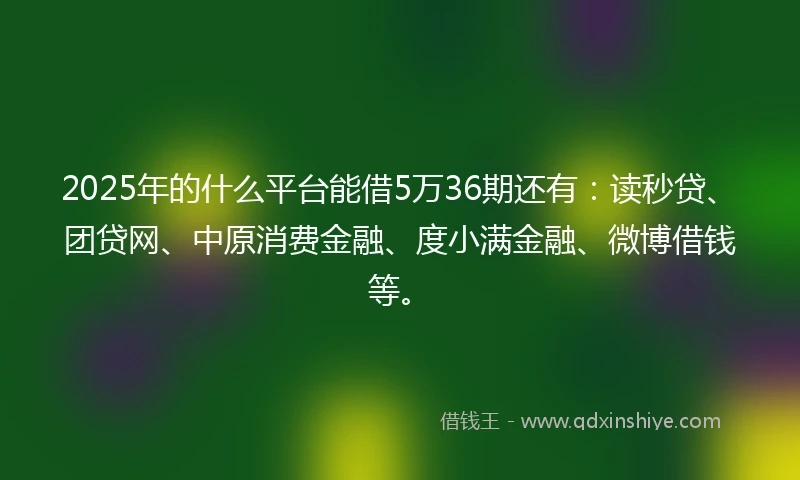 2025年的什么平台能借5万36期还有：读秒贷、团贷网、中原消费金融、度小满金融、微博借钱等。