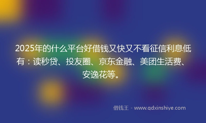 2025年的什么平台好借钱又快又不看征信利息低有：读秒贷、投友圈、京东金融、美团生活费、安逸花等。