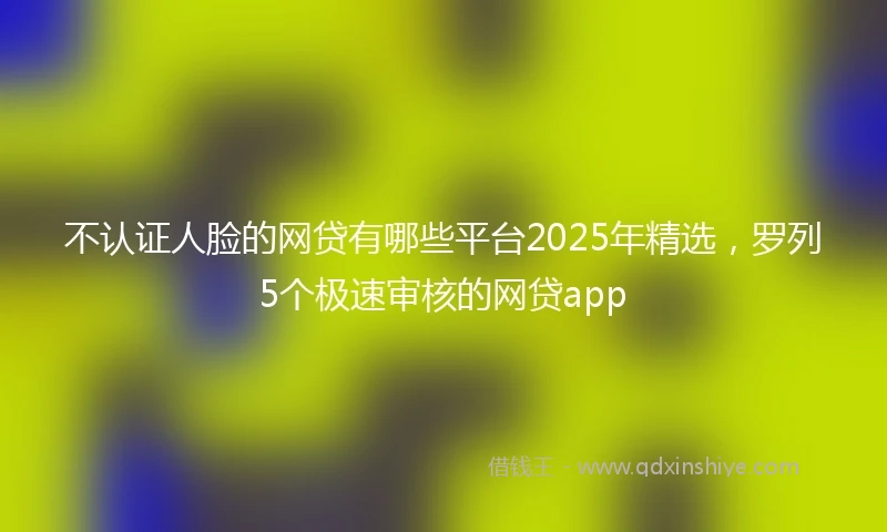 不认证人脸的网贷有哪些平台2025年精选，罗列5个极速审核的网贷app