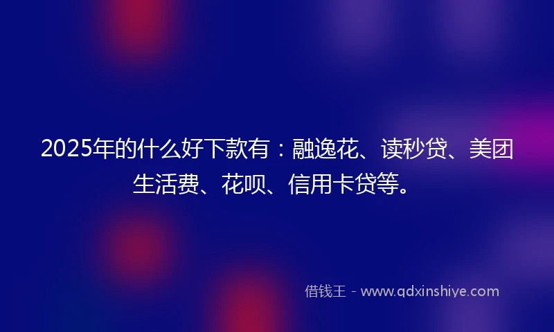 2025年的什么好下款有：融逸花、读秒贷、美团生活费、花呗、信用卡贷等。