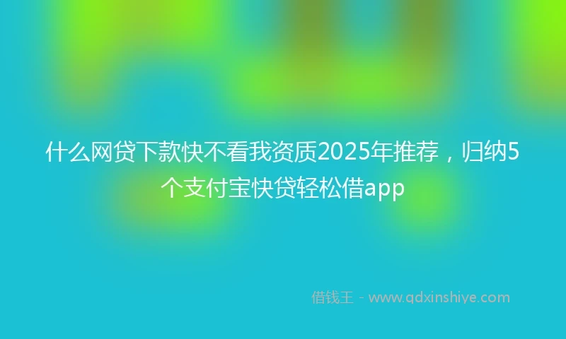 什么网贷下款快不看我资质2025年推荐，归纳5个支付宝快贷轻松借app