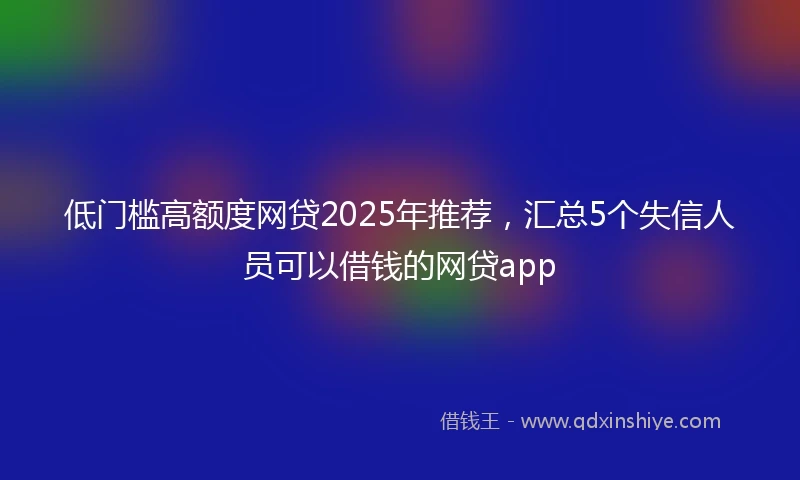 低门槛高额度网贷2025年推荐，汇总5个失信人员可以借钱的网贷app