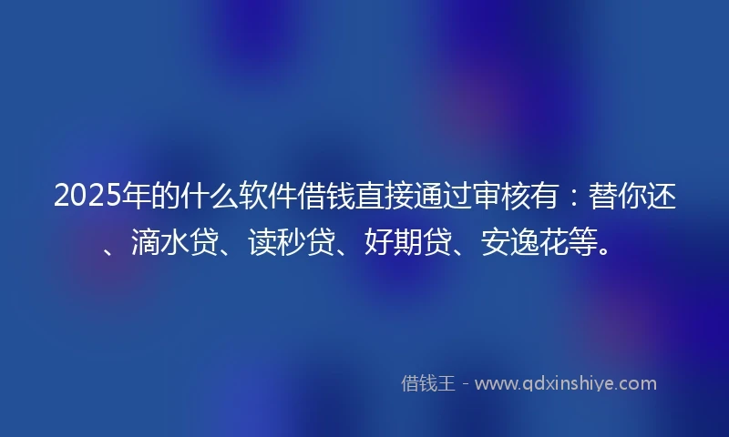 2025年的什么软件借钱直接通过审核有：替你还、滴水贷、读秒贷、好期贷、安逸花等。