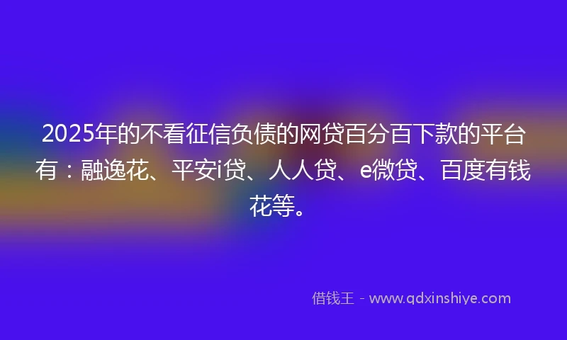 2025年的不看征信负债的网贷百分百下款的平台有：融逸花、平安i贷、人人贷、e微贷、百度有钱花等。