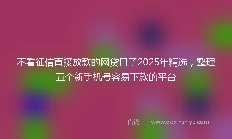 不看征信直接放款的网贷口子2025年精选,整理五个新手机号容易下款的平台