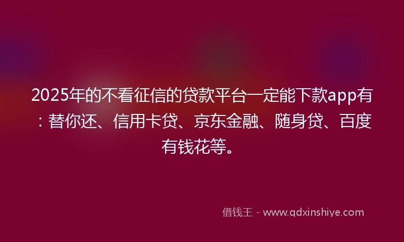 2025年的不看征信的贷款平台一定能下款app有：替你还、信用卡贷、京东金融、随身贷、百度有钱花等。