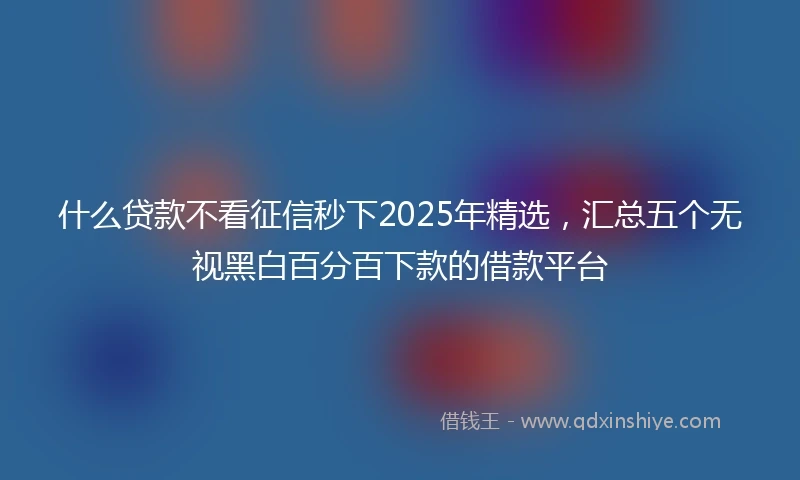 什么贷款不看征信秒下2025年精选，汇总五个无视黑白百分百下款的借款平台
