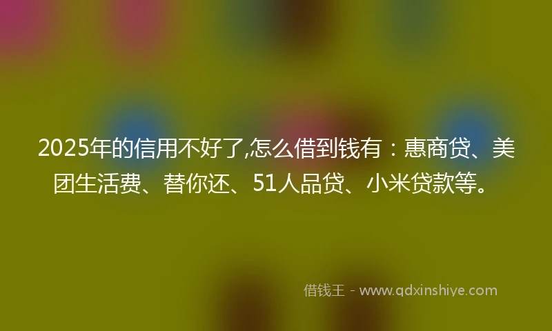 2025年的信用不好了,怎么借到钱有：惠商贷、美团生活费、替你还、51人品贷、小米贷款等。