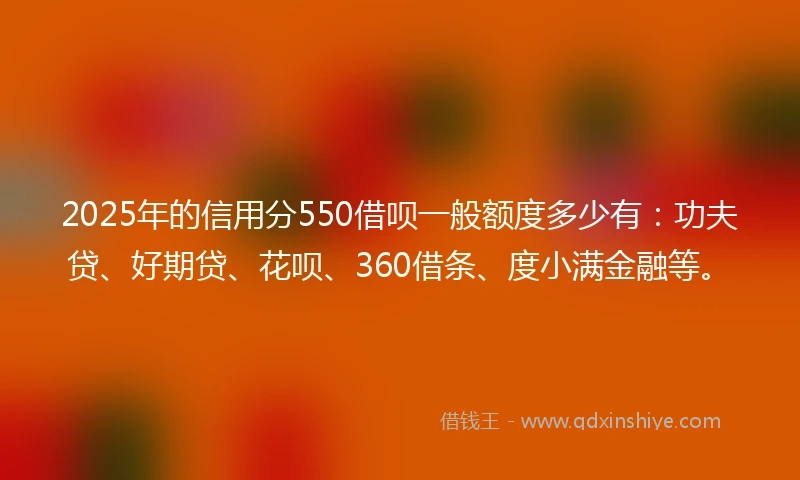 2025年的信用分550借呗一般额度多少有：功夫贷、好期贷、花呗、360借条、度小满金融等。