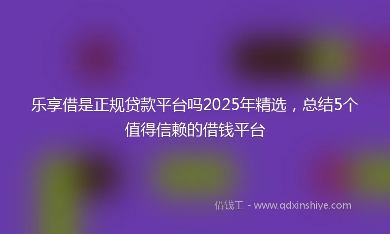 乐享借是正规贷款平台吗2025年精选，总结5个值得信赖的借钱平台