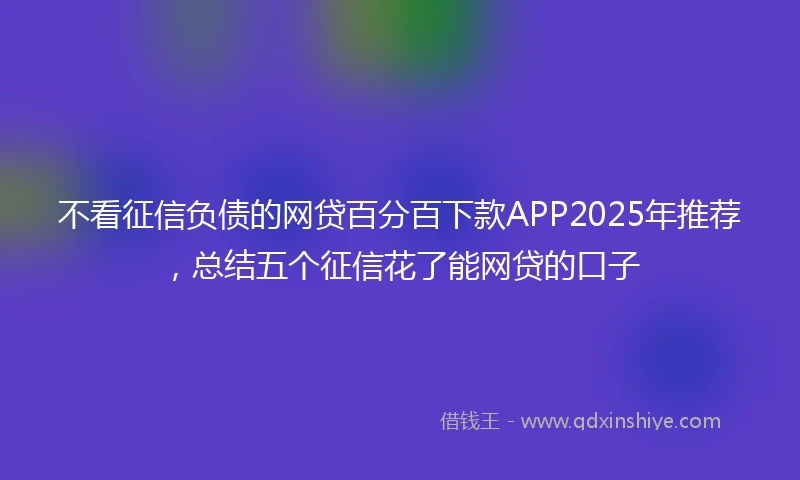 不看征信负债的网贷百分百下款APP2025年推荐，总结五个征信花了能网贷的口子