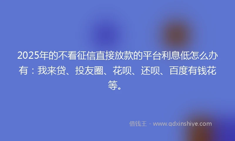 2025年的不看征信直接放款的平台利息低怎么办有：我来贷、投友圈、花呗、还呗、百度有钱花等。