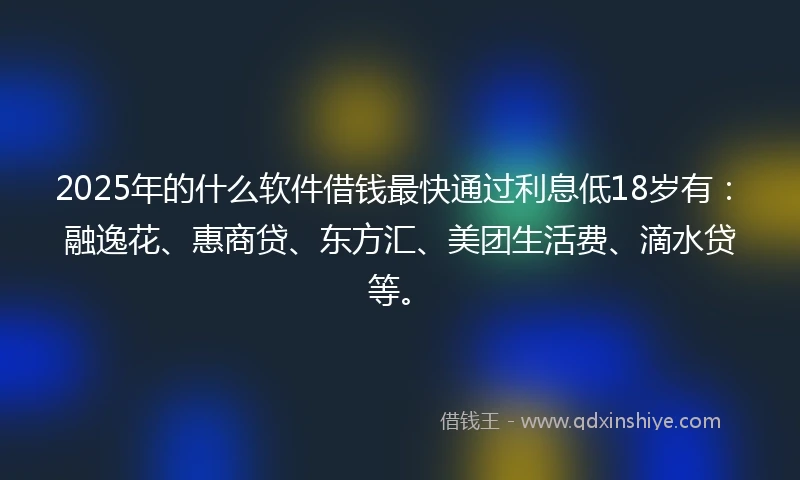 2025年的什么软件借钱最快通过利息低18岁有：融逸花、惠商贷、东方汇、美团生活费、滴水贷等。
