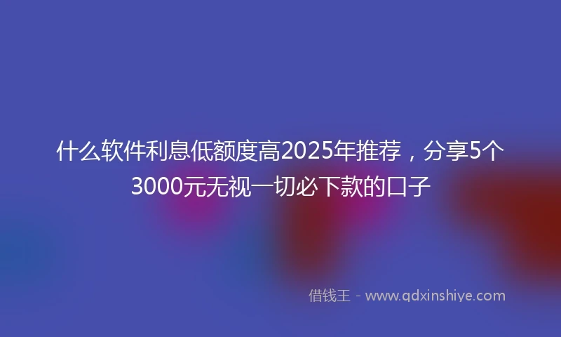 什么软件利息低额度高2025年推荐，分享5个3000元无视一切必下款的口子