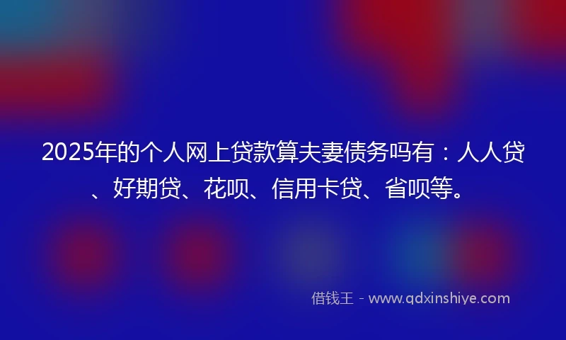 2025年的个人网上贷款算夫妻债务吗有：人人贷、好期贷、花呗、信用卡贷、省呗等。