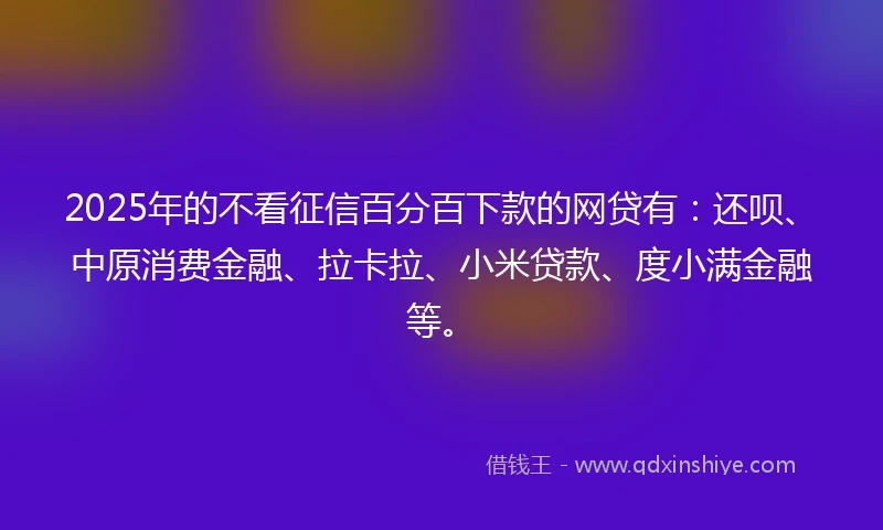 2025年的不看征信百分百下款的网贷有：还呗、中原消费金融、拉卡拉、小米贷款、度小满金融等。