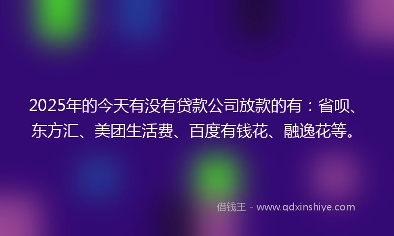 2025年的今天有没有贷款公司放款的有：省呗、东方汇、美团生活费、百度有钱花、融逸花等。
