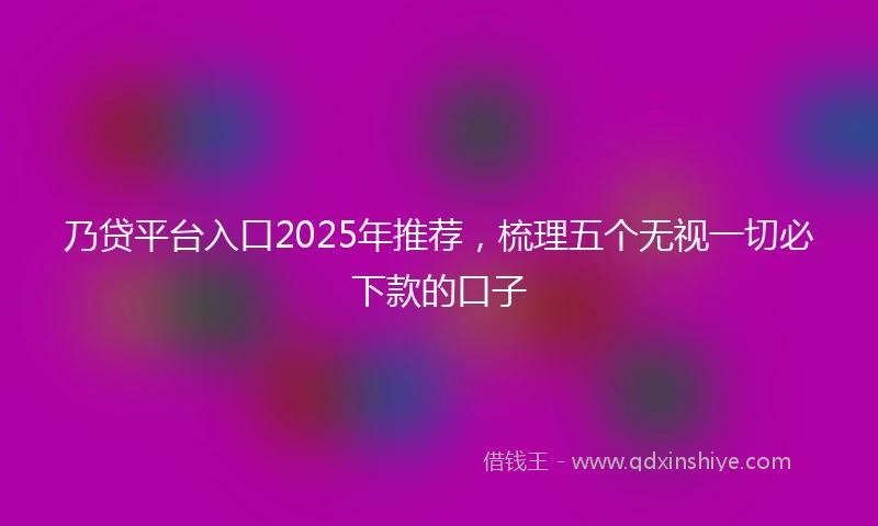 乃贷平台入口2025年推荐，梳理五个无视一切必下款的口子