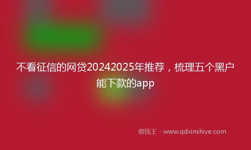 不看征信的网贷20242025年推荐，梳理五个黑户能下款的app