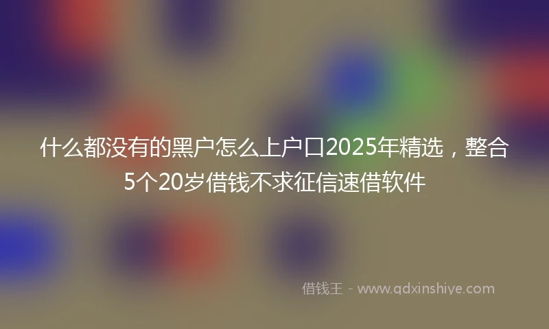什么都没有的黑户怎么上户口2025年精选，整合5个20岁借钱不求征信速借软件