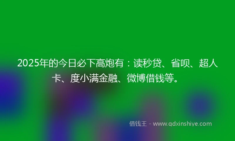 2025年的今日必下高炮有：读秒贷、省呗、超人卡、度小满金融、微博借钱等。