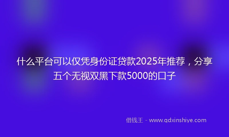 什么平台可以仅凭身份证贷款2025年推荐，分享五个无视双黑下款5000的口子