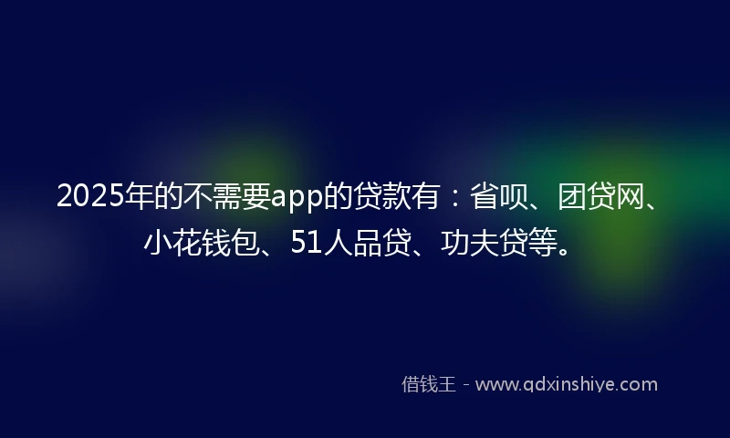 2025年的不需要app的贷款有：省呗、团贷网、小花钱包、51人品贷、功夫贷等。