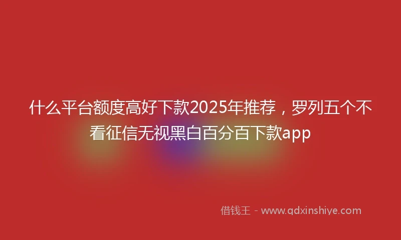什么平台额度高好下款2025年推荐，罗列五个不看征信无视黑白百分百下款app