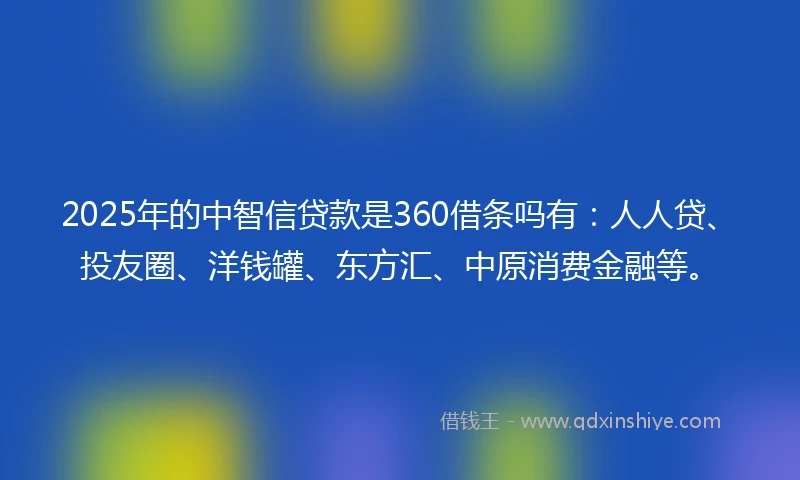 2025年的中智信贷款是360借条吗有：人人贷、投友圈、洋钱罐、东方汇、中原消费金融等。