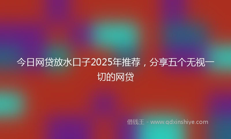 今日网贷放水口子2025年推荐，分享五个无视一切的网贷