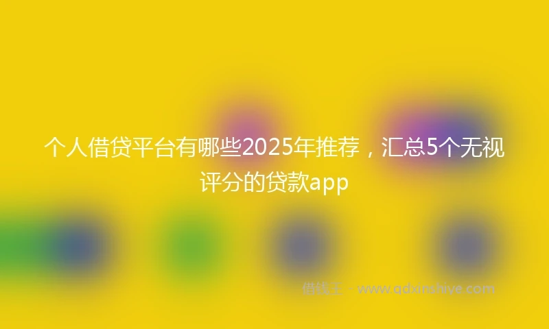 个人借贷平台有哪些2025年推荐，汇总5个无视评分的贷款app